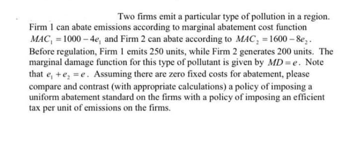 Two firms emit a particular type of pollution in a region.
Firm 1 can abate emissions according to marginal abatement cost function
MAC, = 1000 – 4e, and Firm 2 can abate according to MAC, = 1600 – 8e,.
Before regulation, Firm 1 emits 250 units, while Firm 2 generates 200 units. The
marginal damage function for this type of pollutant is given by MD=e. Note
that e, +e, = e. Assuming there are zero fixed costs for abatement, please
compare and contrast (with appropriate calculations) a policy of imposing a
uniform abatement standard on the firms with a policy of imposing an efficient
tax per unit of emissions on the firms.
