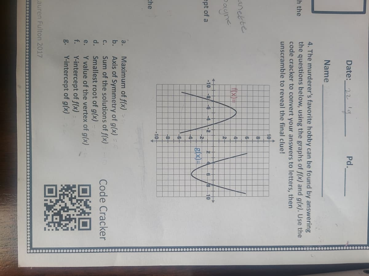 Date:_22lg
Pd.
Name
4. The murderer's favorite hobby can be found by answering
the questions below, using the graphs of f(x) and g(x). Use the
code cracker to convert your answers to letters, then
h the
unscramble to reveal the final clue!
10-
6-
anette
4-
Dayne
2-
-10
-8
-6
-4.
10
-2
-2-
g(x)=
2.
ept of a
-4-
-6-
-8+
-10
the
Maximum of f(x)
Axis of Symmetry of g(x) =
Sum of the solutions of f(x) -
Smallest root of g(x)
Y value of the vertex of g(x)
Y-intercept of f(x) =
Y-intercept of g(x)
a.
b.
Code Cracker
C.
d.
e.
f.
g.
Lauren Fulton 2017
