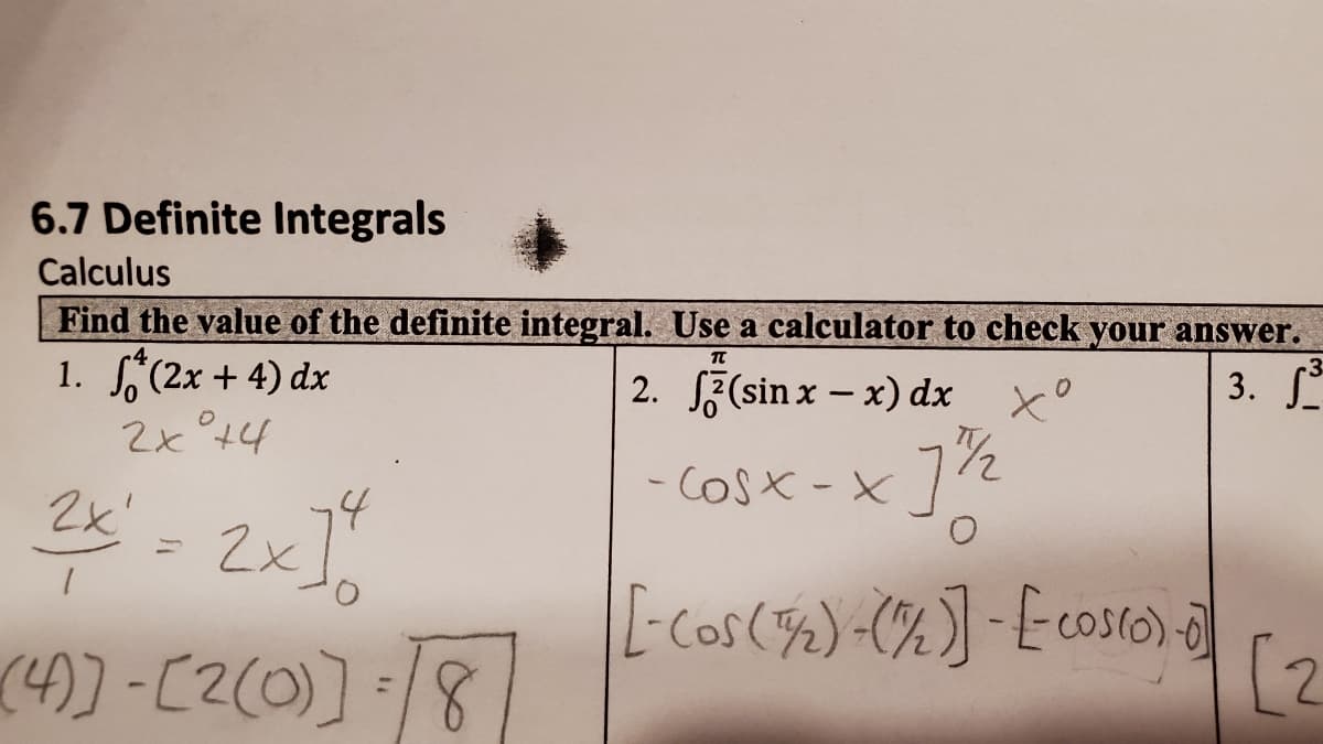 6.7 Definite Integrals
Calculus
Find the value of the definite integral. Use a calculator to check your answer.
1. (2x + 4) dx
2x °t4
-3
2. S3(sin x – x) dx x°
3.
2x'
- COSX -x72
2x]"
L-Cos(%) (%] -Ecosto)
]:/8
(4))-[2(0)]
[2
