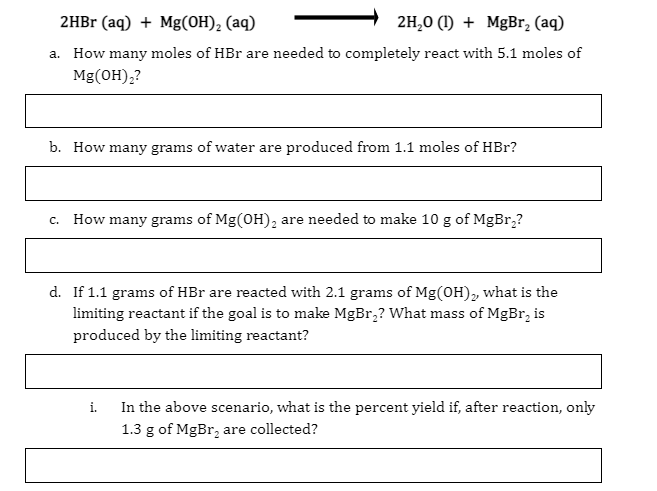 2HBr (aq) + Mg(OH), (aq)
2H,0 (1) + MgBr, (aq)
a. How many moles of HBr are needed to completely react with 5.1 moles of
Mg(OH),?
b. How many grams of water are produced from 1.1 moles of HBr?
c. How many grams of Mg(OH), are needed to make 10 g of MgBr,?
d. If 1.1 grams of HBr are reacted with 2.1 grams of Mg(OH), what is the
limiting reactant if the goal is to make MgBr,? What mass of MgBr, is
produced by the limiting reactant?
In the above scenario, what is the percent yield if, after reaction, only
1.3 g of MgBr, are collected?
i.
