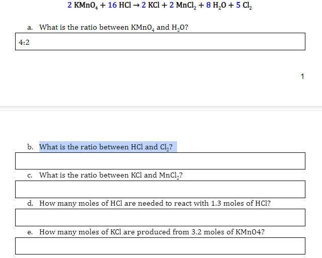 2 KMN0, + 16 HCI → 2 KCI + 2 MnCl, + 8 H,0 + 5 Cl,
a. What is the ratio between KMnO, and H,0?
4:2
1
b. What is the ratio between HCl and Cl,?
c. What is the ratio between KCl and MnCl,?
d. How many moles of HCl are needed to react with 1.3 moles of HCl?
e. How many moles of KCl are produced from 3.2 moles of KMn04?
