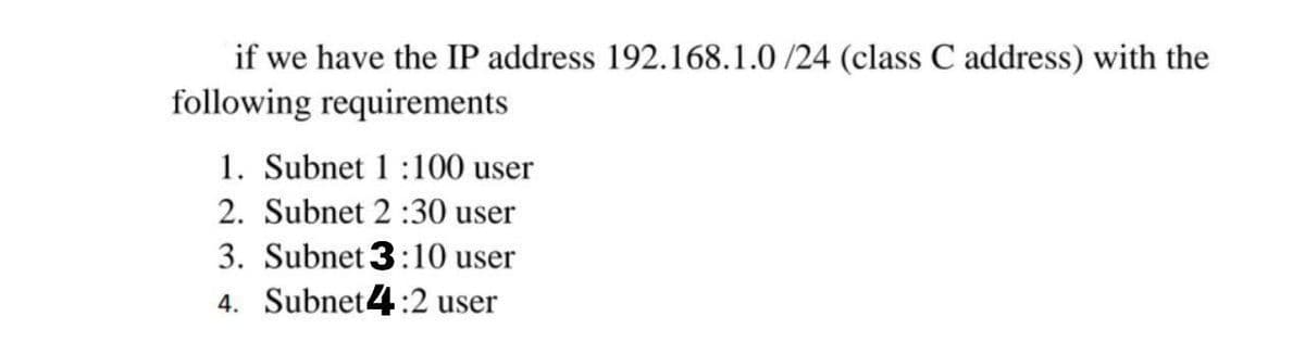 if we have the IP address 192.168.1.0 /24 (class C address) with the
following requirements
1. Subnet 1:100 user
2. Subnet 2 :30 user
3. Subnet 3:10 user
4. Subnet4:2 user
