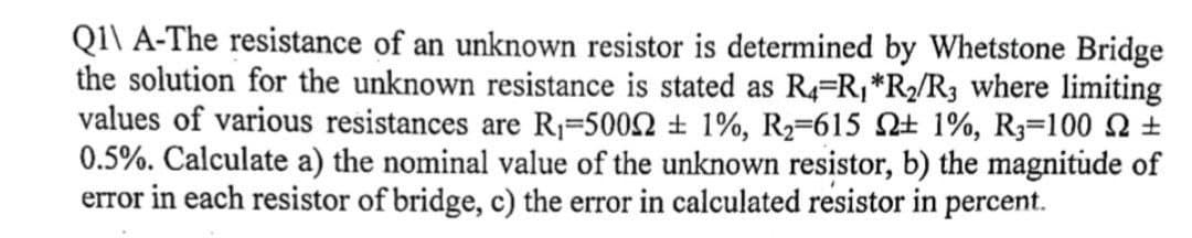 Q1\ A-The resistance of an unknown resistor is determined by Whetstone Bridge
the solution for the unknown resistance is stated as R4-R₁ *R₂/R3 where limiting
values of various resistances are R₁-50022 ± 1%, R₂-615 2 1%, R3-100 ±
0.5%. Calculate a) the nominal value of the unknown resistor, b) the magnitude of
error in each resistor of bridge, c) the error in calculated resistor in percent.
