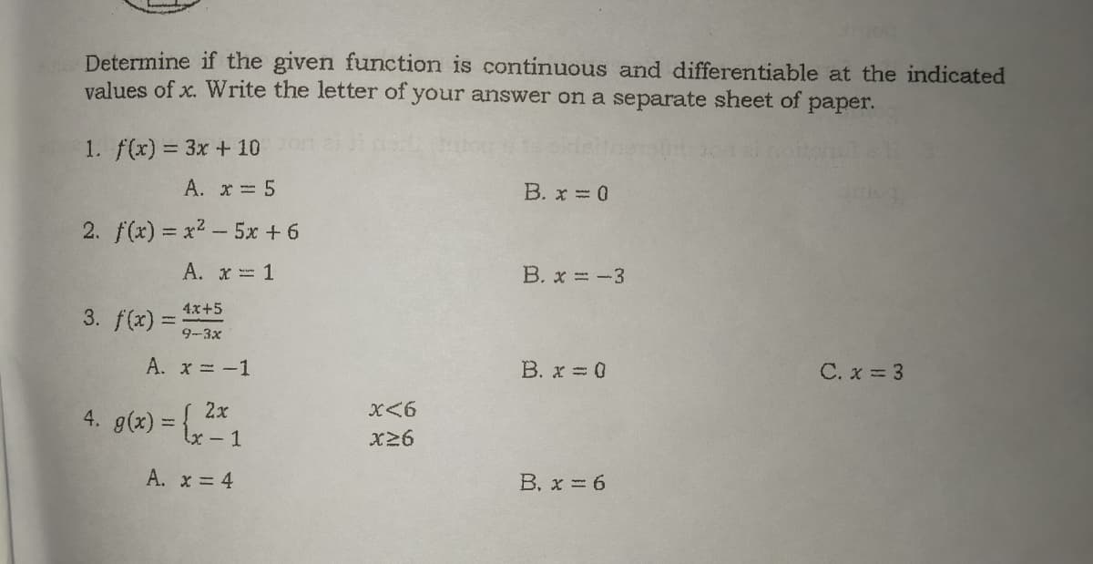 Determine if the given function is continuous and differentiable at the indicated
values of x. Write the letter of your answer on a separate sheet of
рaper.
1. f(x) = 3x + 10
A. x 5
B. x 0
2. f(x) = x2- 5x + 6
A. x 1
B. x -3
4x+5
3. f(x) =
9-3x
A. x-1
B. x = 0
C. x = 3
4. g(x) = \
2x
X<6
%3D
X26
A. x 4
B. x 6
