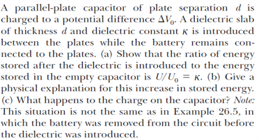 A parallel-plate capacitor of plate separation d is
charged to a potential difference AVg. A dielectric slab
of thickness d and dielectric constant k is introduced
between the plates while the battery remains con-
nected to the plates. (a) Show that the ratio of energy
stored after the dielectric is introduced to the energy
stored in the empty capacitor is U/U, = K. (b) Give a
physical explanation for this increase in stored energy.
(c) What happens to the charge on the capacitor? Note:
This situation is not the same as in Example 26.5, in
which the battery was removed from the circuit before
the dielectric was introduced.
