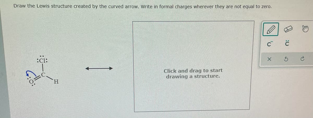 Draw the Lewis structure created by the curved arrow. Write in formal charges wherever they are not equal to zero.
C
:Cl:
Click and drag to start
drawing a structure.
H.
