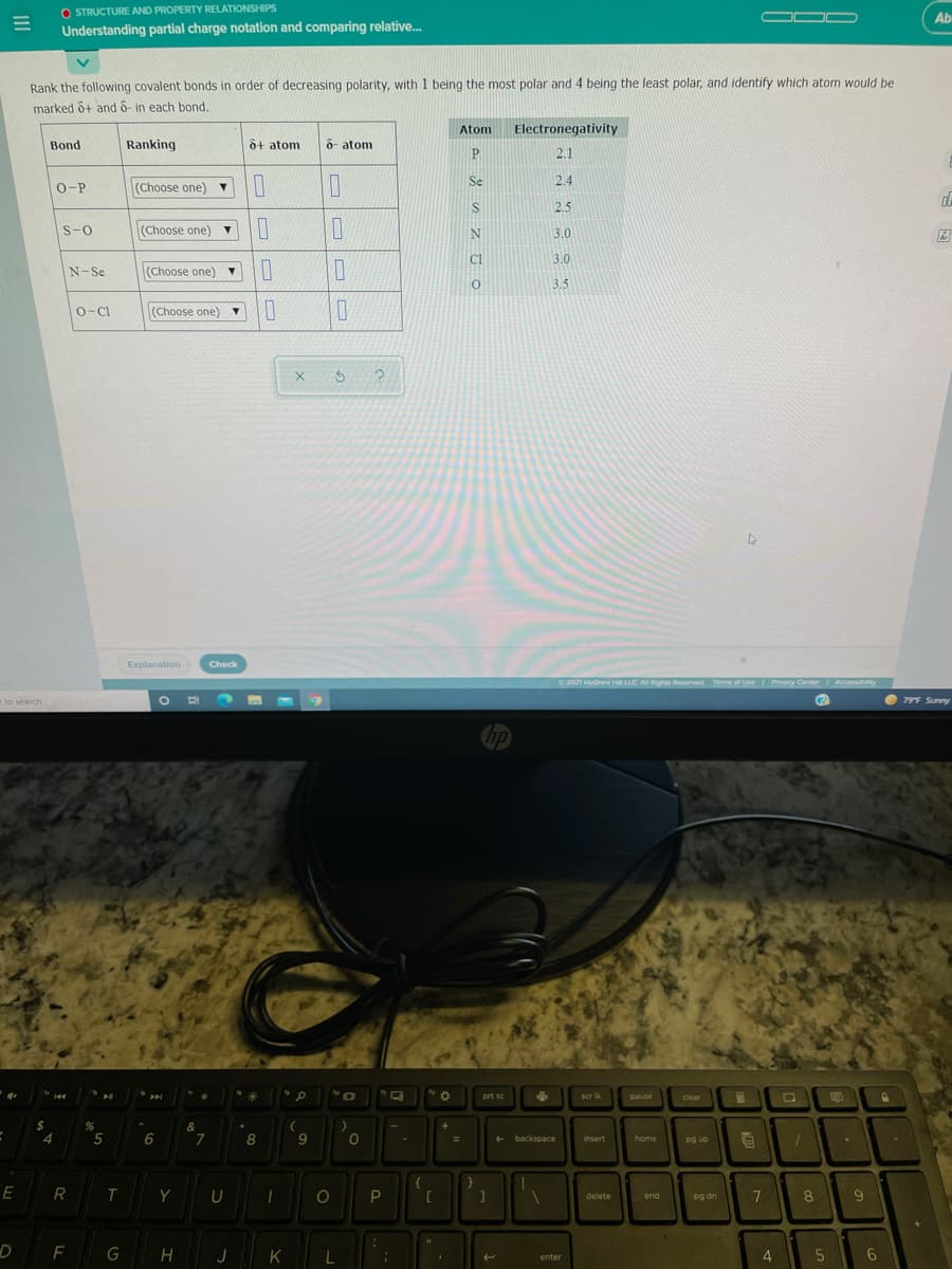 O STRUCTURE AND PROPERTY RELATIONSHIPSS
Understanding partial charge notation and comparing relative.
OOC
Ab
Rank the following covalent bonds in order of decreasing polarity, with 1 being the most polar and 4 being the least polar, and identify which atom would be
marked ô+ and 6- in each bond.
Atom
Electronegativity
Bond
Ranking
o+ atom
8- atom
P
2.1
Se
2.4
O-P
(Choose one) v
IS
2.5
S-0
(Choose one) ▼
3.0
Cl
3.0
N-Se
(Choose one) ▼
3.5
0-CI
(Choose one) ▼
Explanation
Check
2021 McGraw H LLC A Rights Reserved
Terms of Use Ivecy Center
Accessibty
to search
O 79F Sunny
hp
prt sc
scr ik
pause
clear
$
4
&
5
8
home
pg up
backspace
insert
E
R
Y
pg dn
8.
9.
delete
end
D
G
K
5
enter

