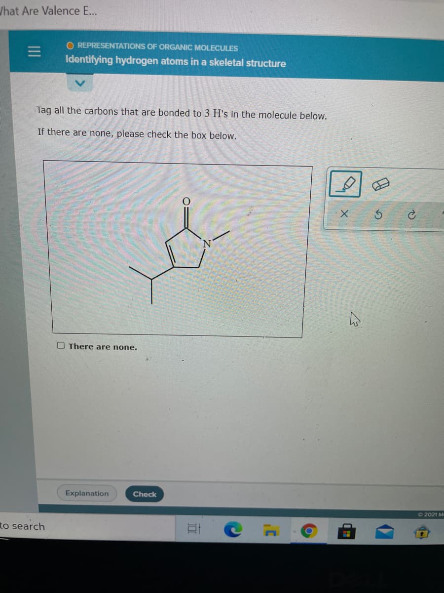 /hat Are Valence E...
O REPRESENTATIONS OF ORGANIC MOLECULES
Identifying hydrogen atoms in a skeletal structure
Tag all the carbons that are bonded to 3 H's in the molecule below.
If there are none, please check the box below.
2.
O There are none.
Explanation
Check
O 2021 M
to search
II
