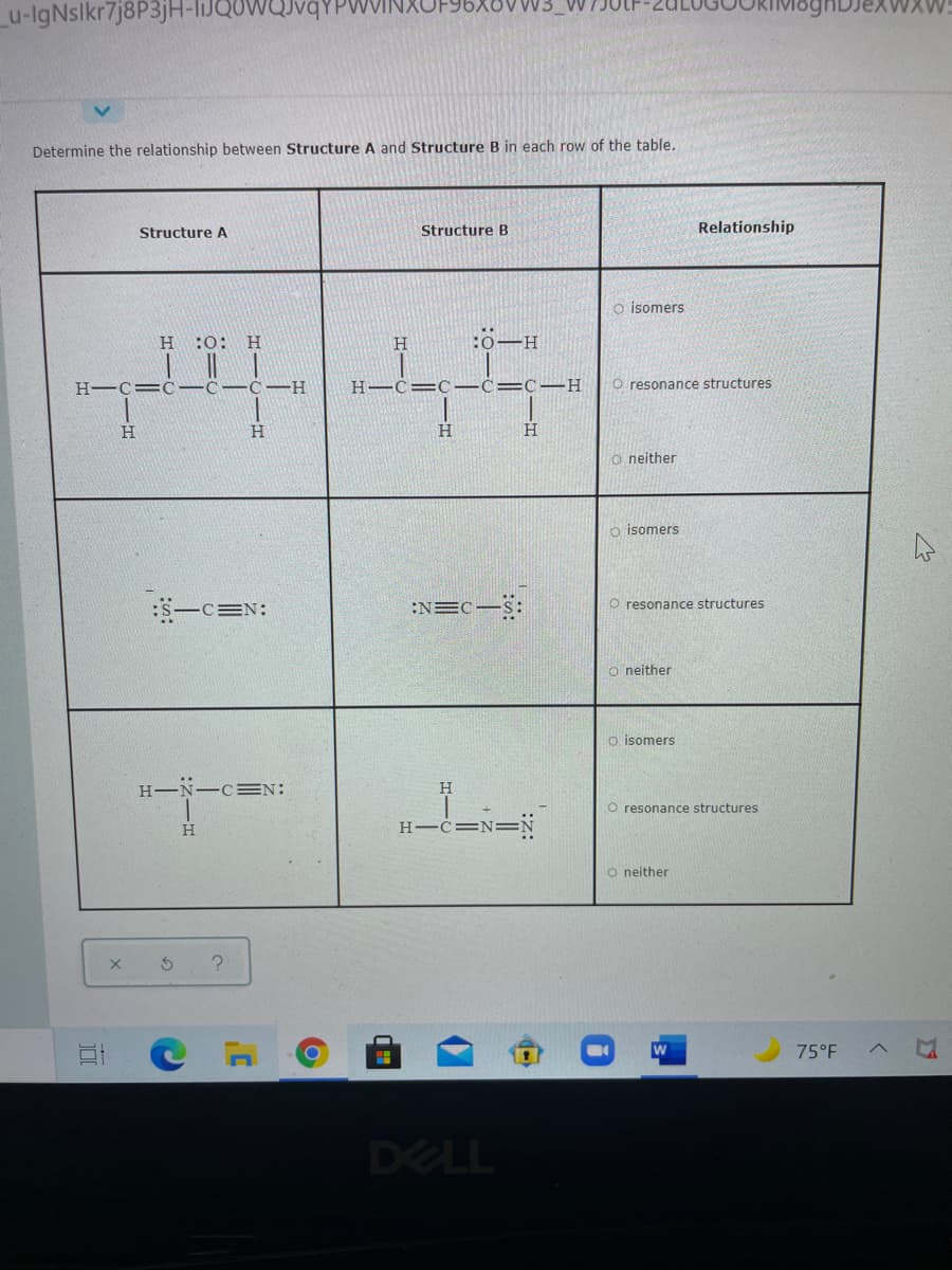XOVW3_VV
u-IgNslkr7j8P3jH-liJQOWQJvqYPWI
Determine the relationship between Structure A and Structure B in each row of the table.
Structure A
Structure B
Relationship
o isomers
H.
:0:
H
H
D-H
H-C=C-C-C-H
H-C= C-C= C-H
O resonance structures
H.
H
H
O neither
o isomers
:S-c=N:
:NEC-S:
O resonance structures
o neither
o isomers
H-N-C=N:
O resonance structures
H.
H-C=
O neither
75°F
DELL
