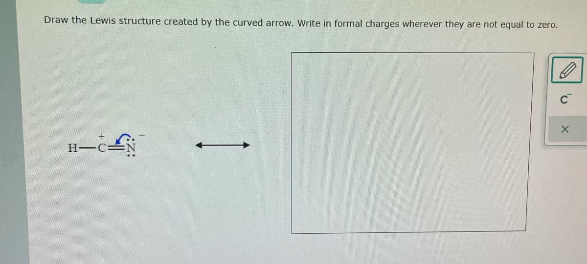 Draw the Lewis structure created by the curved arrow. Write in formal charges wherever they are not equal to zero.
H C=
