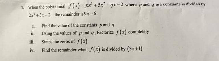 1. When the polynomial f(x) = px' +5x +qx -2 where p and q are constants is divided by
2x +3x-2 the remainder is 9x-6
i.
Find the value of the constants pand q
ii.
Using the values of pand q, Factorize f(x) completely
ii.
States the zeros of f(x)
iv.
Find the remainder when f(x) is divided by (3x+1)
