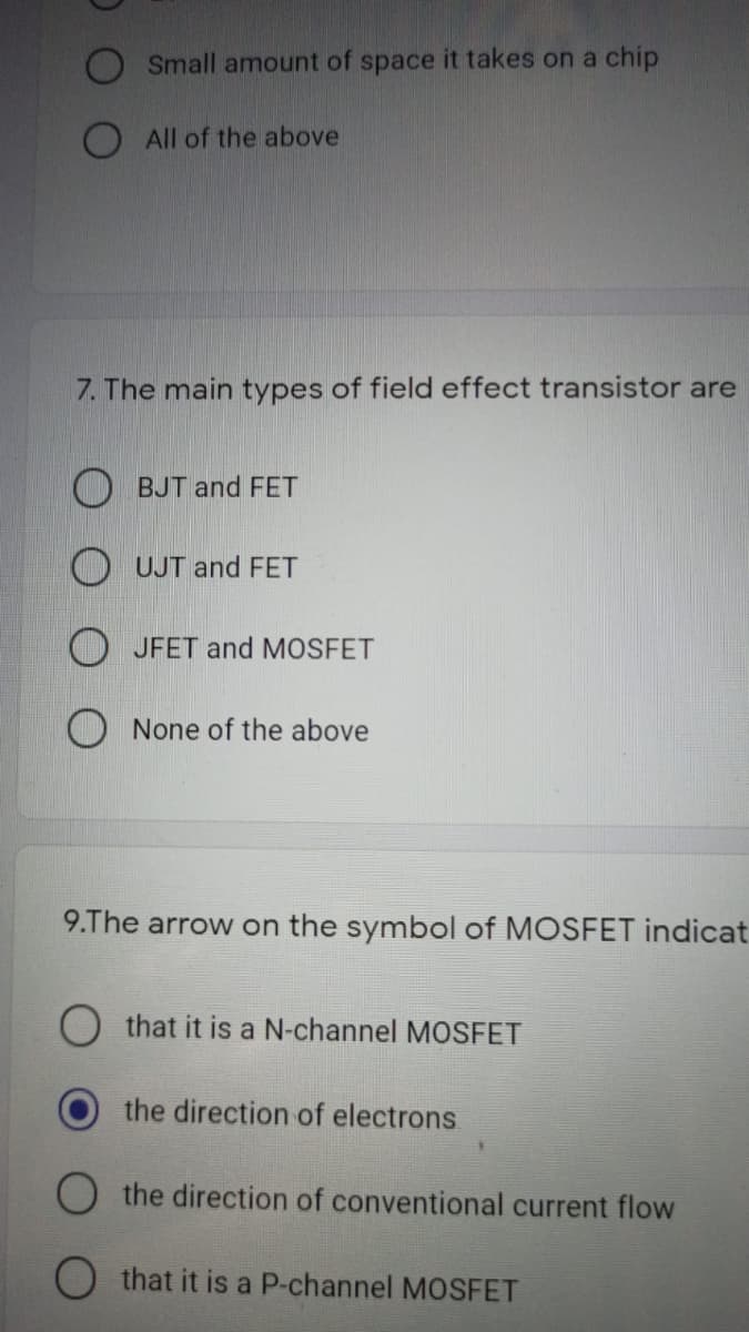 Small amount of space it takes on a chip
O All of the above
7. The main types of field effect transistor are
O BJT and FET
O UJT and FET
O JFET and MOSFET
O None of the above
9.The arrow on the symbol of MOSFET indicat
that it is a N-channel MOSFET
the direction of electrons
O the direction of conventional current flow
O that it is a P-channel MOSFET
