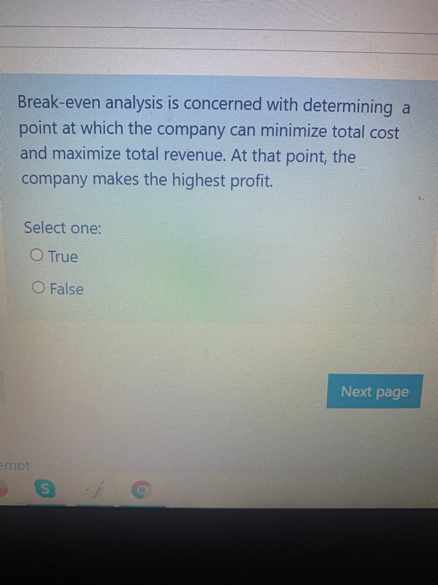 Break-even analysis is concerned with determining a
point at which the company can minimize total cost
and maximize total revenue. At that point, the
company makes the highest profit.
Select one:
O True
O False
Next page
empt
