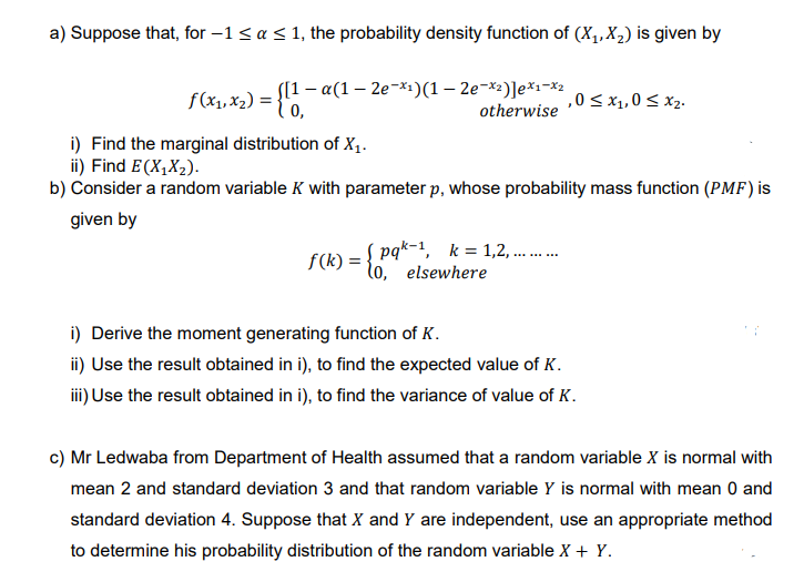a) Suppose that, for −1≤ a ≤ 1, the probability density function of (X₁, X₂) is given by
f(x₁, x₂) = {11-
([1-α(1 - 2e-x₁)(1-2e-x²)]ex1-x2
otherwise
,0 ≤ x₁,0 ≤ x₂.
i) Find the marginal distribution of X₁.
ii) Find E(X₁X₂).
b) Consider a random variable K with parameter p, whose probability mass function (PMF) is
given by
f(x) = { pak k = 1.,2., .......
elsewhere
i) Derive the moment generating function of K.
ii) Use the result obtained in i), to find the expected value of K.
iii) Use the result obtained in i), to find the variance of value of K.
c) Mr Ledwaba from Department of Health assumed that a random variable X is normal with
mean 2 and standard deviation 3 and that random variable Y is normal with mean 0 and
standard deviation 4. Suppose that X and Y are independent, use an appropriate method
to determine his probability distribution of the random variable X + Y.