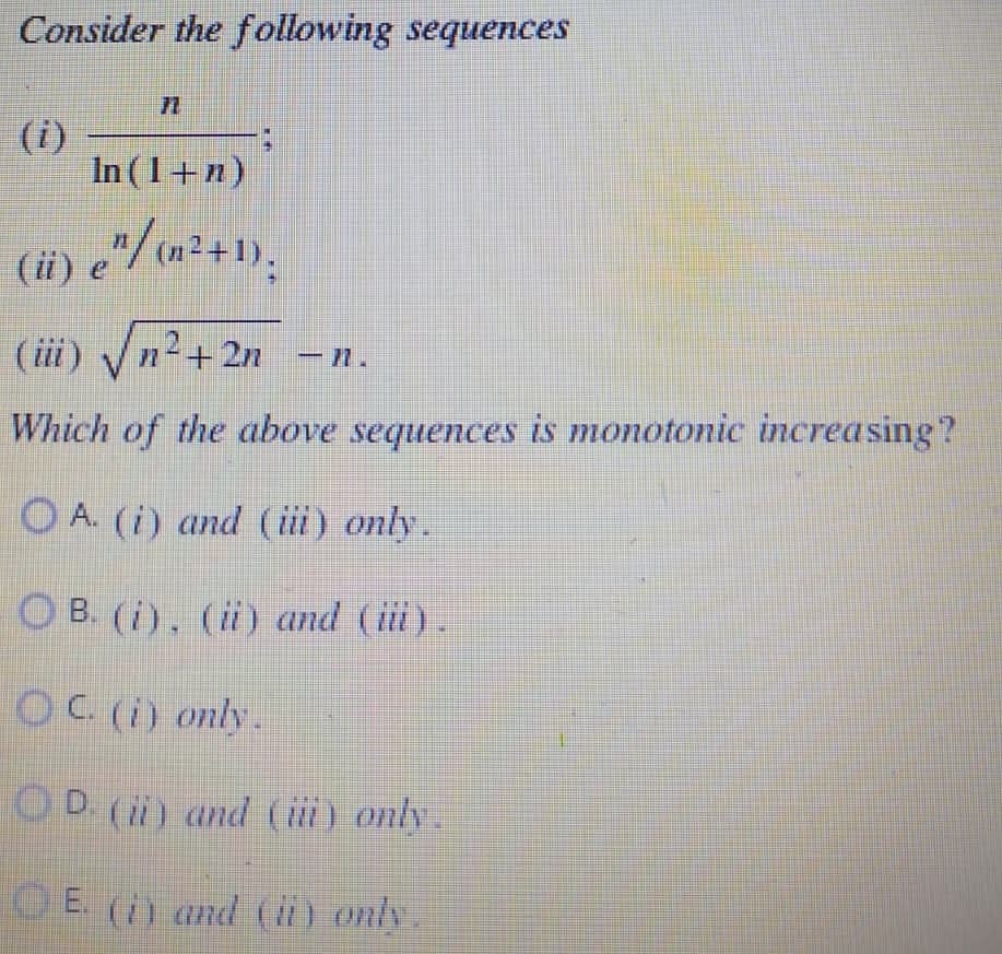 Consider the following sequences
In (1 + n)
(ii) e^/ (n²+1).
(iii) √√n²+2n
√√n²+2n -n.
Which of the above sequences is monotonic increasing?
A. (i) and (iii) only.
OB. (i), (ii) and (iii).
OC. (i) only.
D. (ii) and (iii) only.
E. (i) and (ii) only.