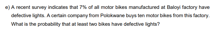 e) A recent survey indicates that 7% of all motor bikes manufactured at Baloyi factory have
defective lights. A certain company from Polokwane buys ten motor bikes from this factory.
What is the probability that at least two bikes have defective lights?