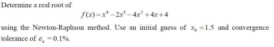 Determine a real root of
f (x) = x* – 2x -4x² +4x+4
using the Newton-Raphson method. Use an initial guess of x, =1.5 and convergence
tolerance of E, = 0.1%.
