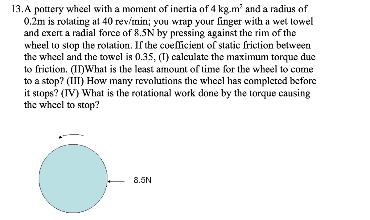13.A pottery wheel with a moment of inertia of 4 kg.m? and a radius of
0.2m is rotating at 40 rev/min; you wrap your finger with a wet towel
and exert a radial force of 8.5N by pressing against the rim of the
wheel to stop the rotation. If the coefficient of static friction between
the wheel and the towel is 0.35, (I) calculate the maximum torque due
to friction. (II)What is the least amount of time for the wheel to come
to a stop? (III) How many revolutions the wheel has completed before
it stops? (IV) What is the rotational work done by the torque causing
the wheel to stop?
8.5N
