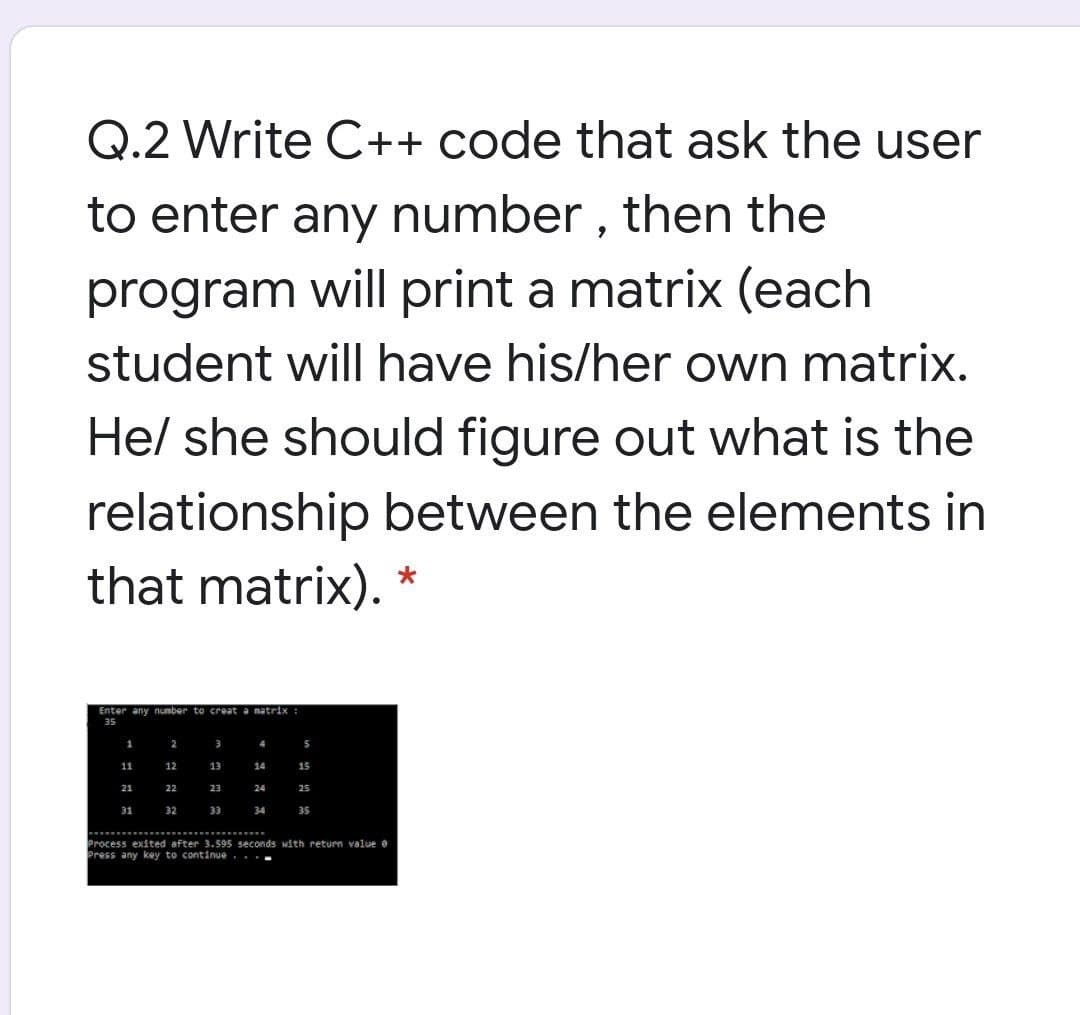 Q.2 Write C++ code that ask the user
to enter any number , then the
program will print a matrix (each
student will have his/her own matrix.
Hel she should figure out what is the
relationship between the elements in
that matrix). *
Enter any number to creat a matrix :
35
1
4
5
11
12
13
14
15
21
22
23
24
25
31
32
33
34
35
....
Process exited after 3.595 seconds with return value e
Press any key to continue...-
