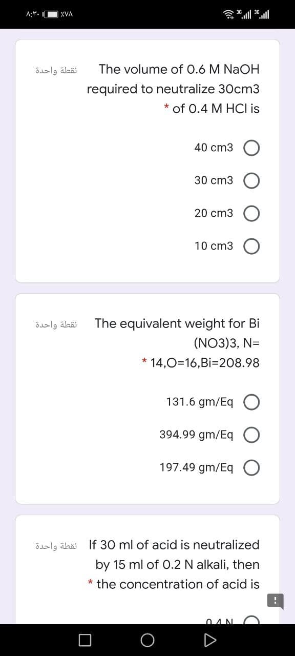 A:Y. I
含1 1.al
ZVA
نقطة واحدة
The volume of 0.6 M NaOH
required to neutralize 30cm3
* of 0.4 M HCI is
40 cm3
30 cm3
20 cm3
10 cm3
نقطة واحدة
The equivalent weight for Bi
(NO3)3, N=
* 14,0=16,Bi=208.98
131.6 gm/Eq O
394.99 gm/Eq O
197.49 gm/Eq
نقطة واحدة
If 30 ml of acid is neutralized
by 15 ml of O.2 N alkali, then
* the concentration of acid is
04N
