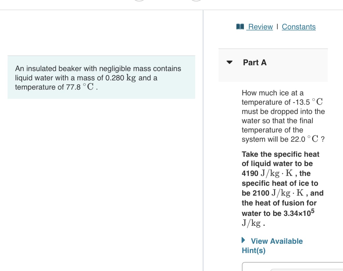 I Review I Constants
Part A
An insulated beaker with negligible mass contains
liquid water with a mass of 0.280 kg and a
temperature of 77.8 °C.
How much ice at a
temperature of -13.5 °C
must be dropped into the
water so that the final
temperature of the
system will be 22.0 ° C ?
Take the specific heat
of liquid water to be
4190 J/kg · K, the
specific heat of ice to
be 2100 J/kg K, and
the heat of fusion for
water to be 3.34x105
J/kg.
• View Available
Hint(s)
