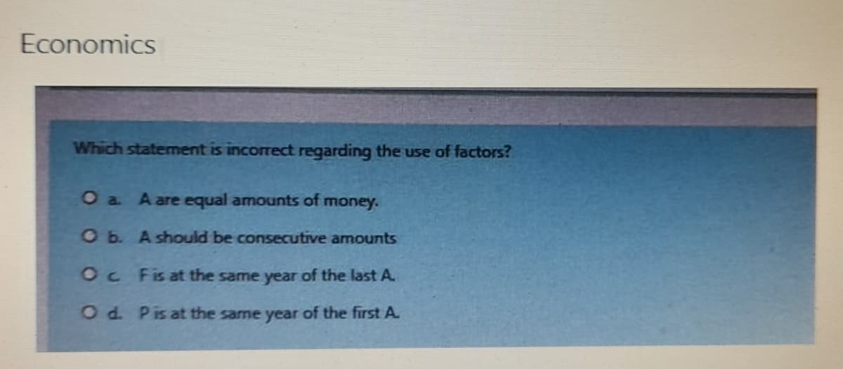 Economics
Which statement is incorrect regarding the use of factors?
O a A are equal amounts of money.
O b.
A should be consecutive amounts
Oc Fis at the same year of the last A.
O d. P is at the same year of the first A.