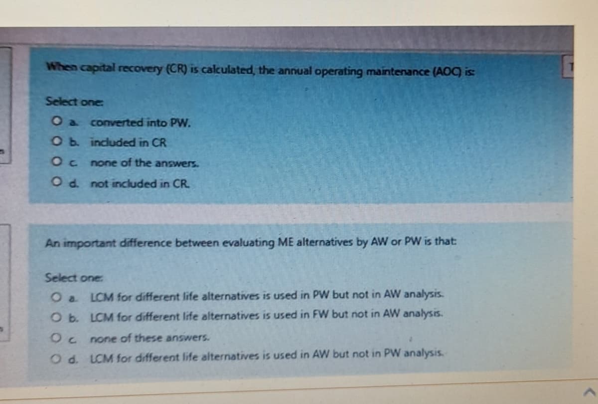 When capital recovery (CR) is calculated, the annual operating maintenance (AOC) is:
Select one:
O a converted into PW.
O b. included in CR
Oc
none of the answers.
O d. not included in CR.
An important difference between evaluating ME alternatives by AW or PW is that:
Select one:
O a LCM for different life alternatives is used in PW but not in AW analysis.
O b.
LCM for different life alternatives is used in FW but not in AW analysis.
Oc
none of these answers.
O d. LCM for different life alternatives is used in AW but not in PW analysis.