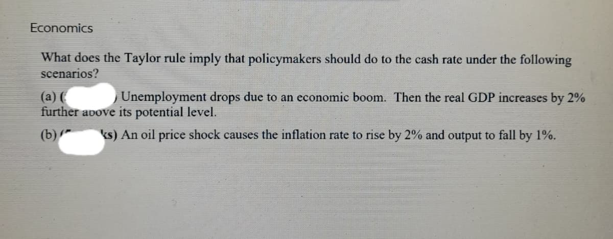Economics
What does the Taylor rule imply that policymakers should do to the cash rate under the following
scenarios?
(a) (
Unemployment drops due to an economic boom. Then the real GDP increases by 2%
further above its potential level.
(b) * ks) An oil price shock causes the inflation rate to rise by 2% and output to fall by 1%.