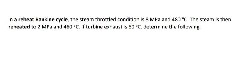 In a reheat Rankine cycle, the steam throttled condition is 8 MPa and 480 °C. The steam is then
reheated to 2 MPa and 460 °C. If turbine exhaust is 60 °C, determine the following:
