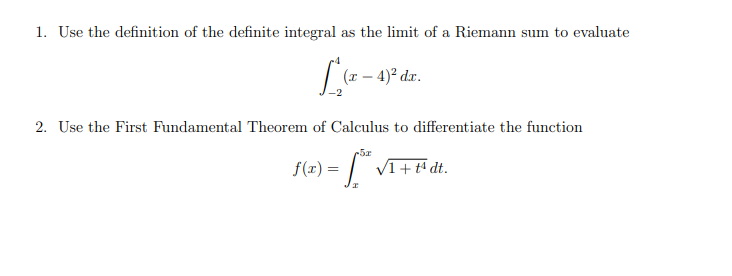 1. Use the definition of the definite integral as the limit of a Riemann sum to evaluate
L(- - 49° dz.
2. Use the First Fundamental Theorem of Calculus to differentiate the function
-5x
f(r) = | VI+# dt.
