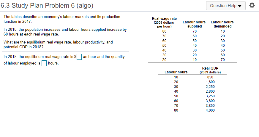 6.3 Study Plan Problem 6 (algo)
Question Help
The tables describe an economy's labour markets and its production
function in 2017.
Real wage rate
(2009 dollars
per hour)
Labour hours
Labour hours
supplied
demanded
In 2018, the population increases and labour hours supplied increase by
60 hours at each real wage rate.
80
70
10
70
60
20
60
50
30
What are the equilibrium real wage rate, labour productivity, and
potential GDP in 2018?
50
40
40
40
30
50
30
20
60
In 2018, the equilibrium real wage rate is $ an hour and the quantity
of labour employed isO hours.
20
10
70
Real GDP
Labour hours
(2009 dollars)
10
850
1,600
2,250
20
30
40
2,800
50
3,250
3,600
3,850
60
70
80
4,000
