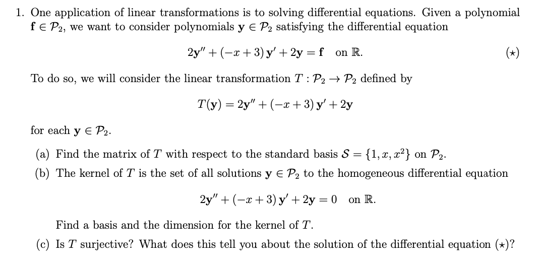 1. One application of linear transformations is to solving differential equations. Given a polynomial
fe P2, we want to consider polynomials y € P2 satisfying the differential equation
2y" + (-х + 3) y'+ 2у — f
on R.
To do so, we will consider the linear transformation T : P2 → P2 defined by
Т\у) — 2y" + (-т + 3) у'+ 2у
for each y E P2.
(a) Find the matrix of T with respect to the standard basis S = {1,x, x²} on P2.
(b) The kernel of T is the set of all solutions y E P2 to the homogeneous differential equation
2y" + (-а + 3) у'+ 2у 3D0
on R.
Find a basis and the dimension for the kernel of T.
(c) Is T surjective? What does this tell you about the solution of the differential equation (*)?

