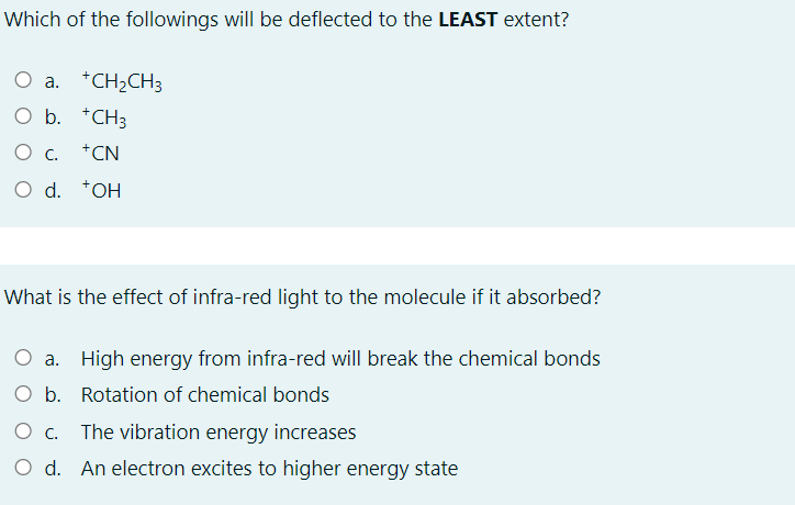 Which of the followings will be deflected to the LEAST extent?
a. *CH;CH3
O b. *CH3
О с. +CN
O d. *OH
What is the effect of infra-red light to the molecule if it absorbed?
O a. High energy from infra-red will break the chemical bonds
O b. Rotation of chemical bonds
O C.
The vibration energy increases
O d. An electron excites to higher energy state
