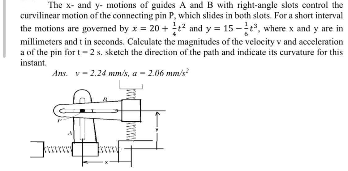 =
The x- and y- motions of guides A and B with right-angle slots control the
curvilinear motion of the connecting pin P, which slides in both slots. For a short interval
the motions are governed by x = 20 + t² and y 15-¹t³, where x and y are in
millimeters and t in seconds. Calculate the magnitudes of the velocity v and acceleration
a of the pin for t = 2 s. sketch the direction of the path and indicate its curvature for this
instant.
4
6
Ans. v= 2.24 mm/s, a = 2.06 mm/s²
B
Jerry