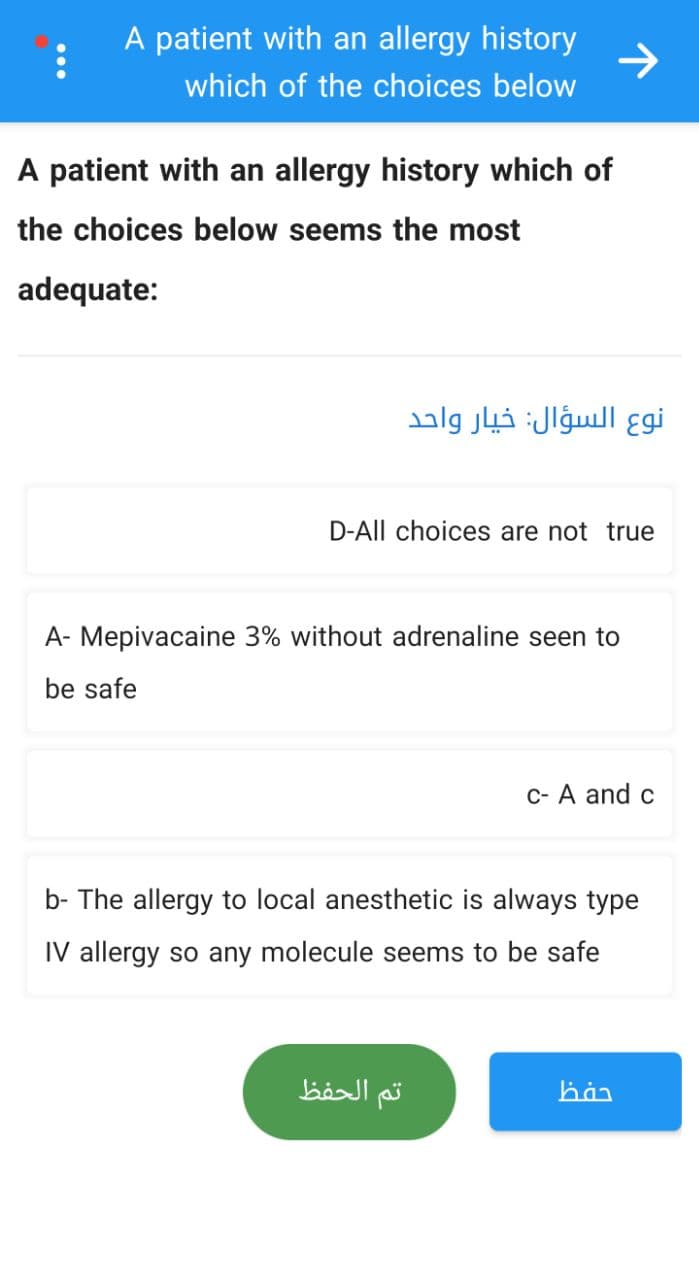 :
A patient with an allergy history
which of the choices below
A patient with an allergy history which of
the choices below seems the most
adequate:
D-All choices are not true
A- Mepivacaine 3% without adrenaline seen to
be safe
c- A and c
b- The allergy to local anesthetic is always type
IV allergy so any molecule seems to be safe
han
تم الحفظ
نوع السؤال: خيار واحد