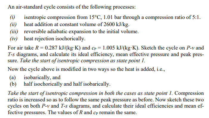An air-standard cycle consists of the following processes:
isentropic compression from 15°C, 1.01 bar through a compression ratio of 5:1.
(ii) heat addition at constant volume of 2600 kJ/kg.
(ii) reversible adiabatic expansion to the initial volume.
(iv) heat rejection isochorically.
(i)
For air take R = 0.287 kJ/(kg·K) and Cp = 1.005 kJ/(kg·K). Sketch the cycle on P-v and
T-s diagrams, and calculate its ideal efficiency, mean effective pressure and peak pres-
sure. Take the start of isentropic compression as state point 1.
Now the cycle above is modified in two ways so the heat is added, i.e.,
(a) isobarically, and
(b)
half isochorically and half isobarically.
Take the start of isentropic compression in both the cases as state point 1. Compression
ratio is increased so as to follow the same peak pressure as before. Now sketch these two
cycles on both P-v and T-s diagrams, and calculate their ideal efficiencies and mean ef-
fective pressures. The values of R and cp remain the same.
