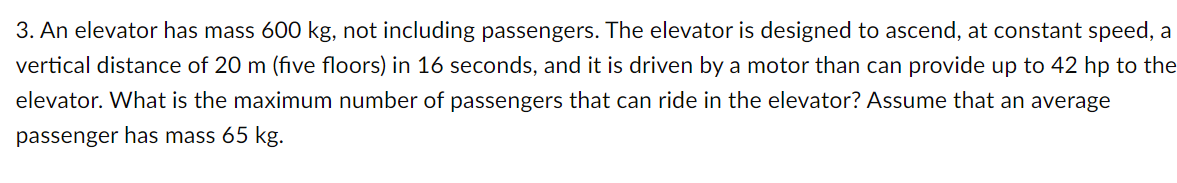 3. An elevator has mass 600 kg, not including passengers. The elevator is designed to ascend, at constant speed, a
vertical distance of 20 m (five floors) in 16 seconds, and it is driven by a motor than can provide up to 42 hp to the
elevator. What is the maximum number of passengers that can ride in the elevator? Assume that an average
passenger has mass 65 kg.
