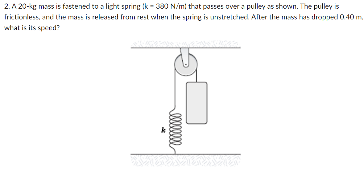2. A 20-kg mass is fastened to a light spring (k = 380 N/m) that passes over a pulley as shown. The pulley is
frictionless, and the mass is released from rest when the spring is unstretched. After the mass has dropped 0.40 m,
what is its speed?
k
