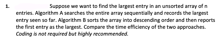 1.
Suppose we want to find the largest entry in an unsorted array of n
entries. Algorithm A searches the entire array sequentially and records the largest
entry seen so far. Algorithm B sorts the array into descending order and then reports
the first entry as the largest. Compare the time efficiency of the two approaches.
Coding is not required but highly recommended.
