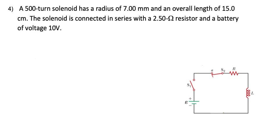 4) A 500-turn solenoid has a radius of 7.00 mm and an overall length of 15.0
cm. The solenoid is connected in series with a 2.50-2 resistor and a battery
of voltage 10V.
ell
