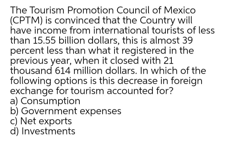 The Tourism Promotion Council of Mexico
(CPTM) is convinced that the Country will
have income from international tourists of less
than 15.55 billion dollars, this is almost 39
percent less than what it registered in the
previous year, when it closed with 21
thousand 614 million dollars. In which of the
following options is this decrease in foreign
exchange for tourism accounted for?
a) Consumption
b) Government expenses
c) Net exports
d) Investments
