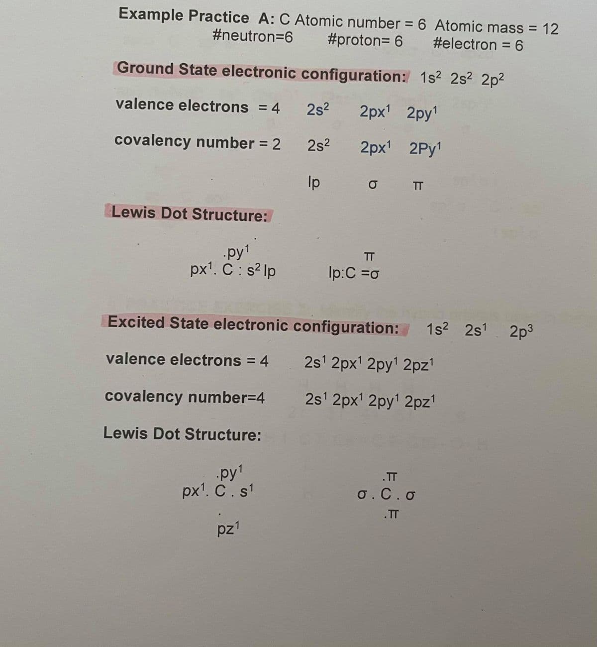 Example Practice A: C Atomic number = 6 Atomic mass = 12
%3D
#neutron=6
#proton= 6
#electron = 6
Ground State electronic configuration: 1s² 2s2 2p2
valence electrons = 4
2s2
2px' 2py
covalency number = 2
2s2
2px' 2Py!
Ip
TT
Lewis Dot Structure:
py1
px'. C : s? lp
TT
Ip:C =o
Excited State electronic configuration: 1s? 2s1
. 2p3
valence electrons = 4
2s1 2px' 2py1 2pz'
%3D
covalency number=4
2s1 2px' 2py' 2pz'
Lewis Dot Structure:
py1
px'. C. s1
.TT
0.C.o
.TT
pz1
