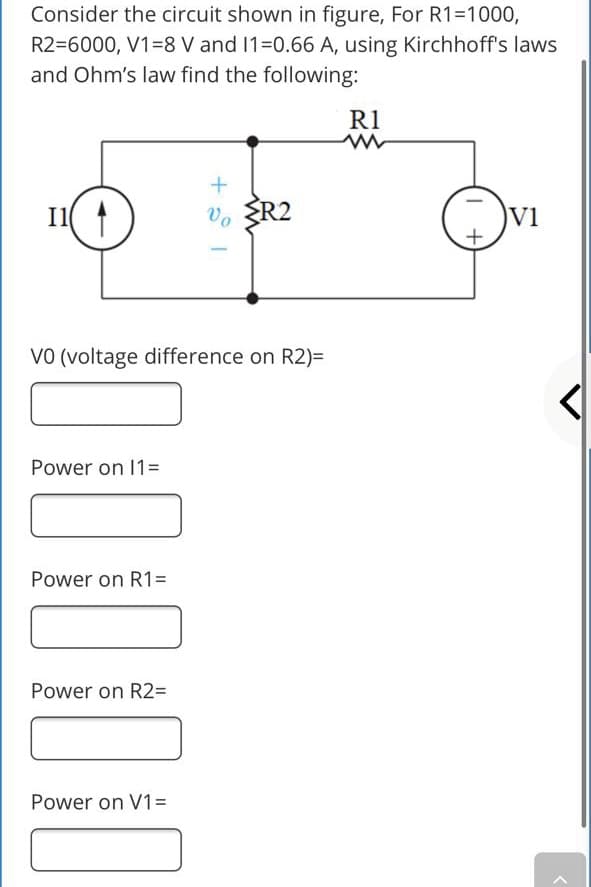 Consider the circuit shown in figure, For R1=1000,
R2=6000, V1=8 V and 1=0.66 A, using Kirchhoff's laws
and Ohm's law find the following:
R1
I1
Vo R2
V1
VO (voltage difference on R2)=
Power on 1=
Power on R1=
Power on R2=
Power on V1=
