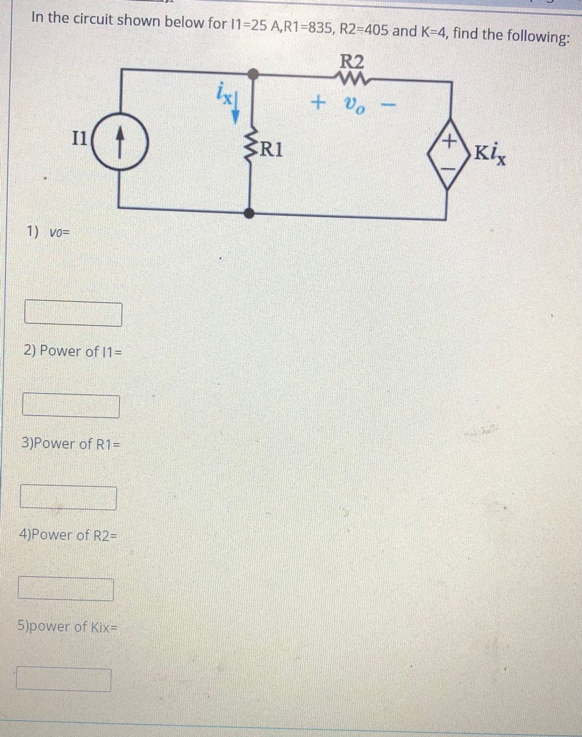 In the circuit shown below for 11-25 A,R1=835, R2=D405 and K=4, find the following:
R2
+ Vo
Il
R1
Kix
1) vo=
2) Power of 1D
3)Power of R1=
4)Power of R2D
5)power of Kix=
