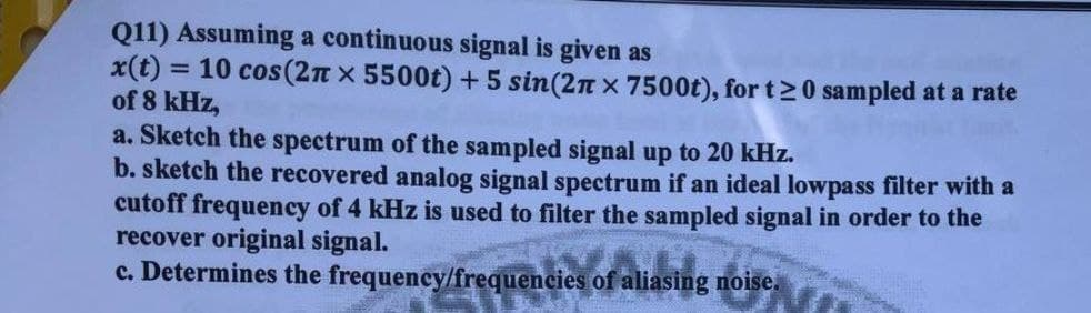 Q11) Assuming a continuous signal is given as
x(t) = 10 cos(2n x 5500t) + 5 sin(2n x 7500t), for t20 sampled at a rate
of 8 kHz,
a. Sketch the spectrum of the sampled signal up to 20 kHz.
b. sketch the recovered analog signal spectrum if an ideal lowpass filter with a
cutoff frequency of 4 kHz is used to filter the sampled signal in order to the
recover original signal.
c. Determines the frequency/frequencies of aliasing noise.
%3D
