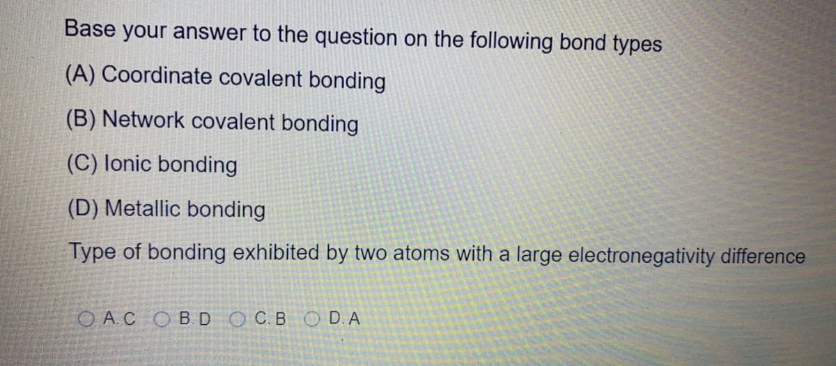 Base your answer to the question on the following bond types
(A) Coordinate covalent bonding
(B) Network covalent bonding
(C) lonic bonding
(D) Metallic bonding
Type of bonding exhibited by two atoms with a large electronegativity difference
O A.C OB. DOC.BOD. A
