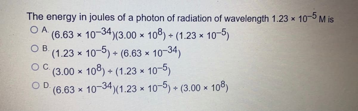 The energy in joules of a photon of radiation of wavelength 1.23 x 10-5 M is
O A.
(6.63 x 10-34)(3.00 x 108) + (1.23 × 10-5)
OB.
10-34)
(1.23 x 10-) (6.63 x
(3.00 x 108) + (1.23 x 10-5)
OC.
OD.
(6.63 x 10-34)(1.23 x 10-5) + (3.00 × 108)
