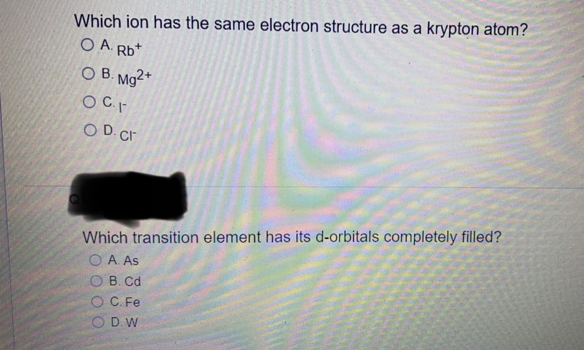Which ion has the same electron structure as a krypton atom?
O A. Rb*
OB. Mg2+
O C. -
O D. Cr
Which transition element has its d-orbitals completely filled?
O A. As
В. Cd
С. Fe
D. W
