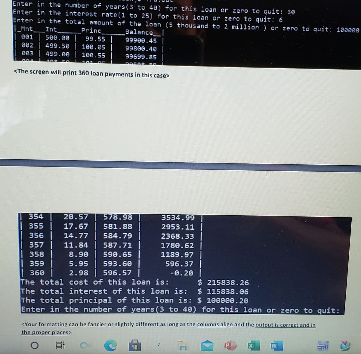 Enter in the number of years(3 to 40) for this loan or zero to quit: 30
Enter in the interest rate(1 to 25) for this loan or zero to quit: 6
Enter in the total amount of the loan (5 thousand to 2 million ) or zero to quit: 100000
|_Mnt_
| ee1
| e02 499.50
| e03 | 499.ee
Int
Princ
500.00 | 99.55 |
100.05 |
Balance
99900.45|
99800.40 ||
100.55
99699.85
<The screen will print 360 loan payments in this case>
354
20.57
578.98
3534.99
355 |
17.67 581.88
14.77 | 584.79 |
11.84 587.71 |
8.90 | 59e.65 |
5.95 593.60|
2.98 596.57|
The total cost of this loan is:
The total interest of this loan is:
2953.11
356
2368.33
1780.62|
1189.97|
596.37|
-0.20|
357
358|
359 |
| 360 |
$ 215838.26
$ 115838.06
The total principal of this loan is: $ 100000.20
Enter in the number of years (3 to 40) for this loan or zero to quit:
<Your formatting can be fancier or slightly different as long as the columns align and the output is correct and in
the proper places>
W
