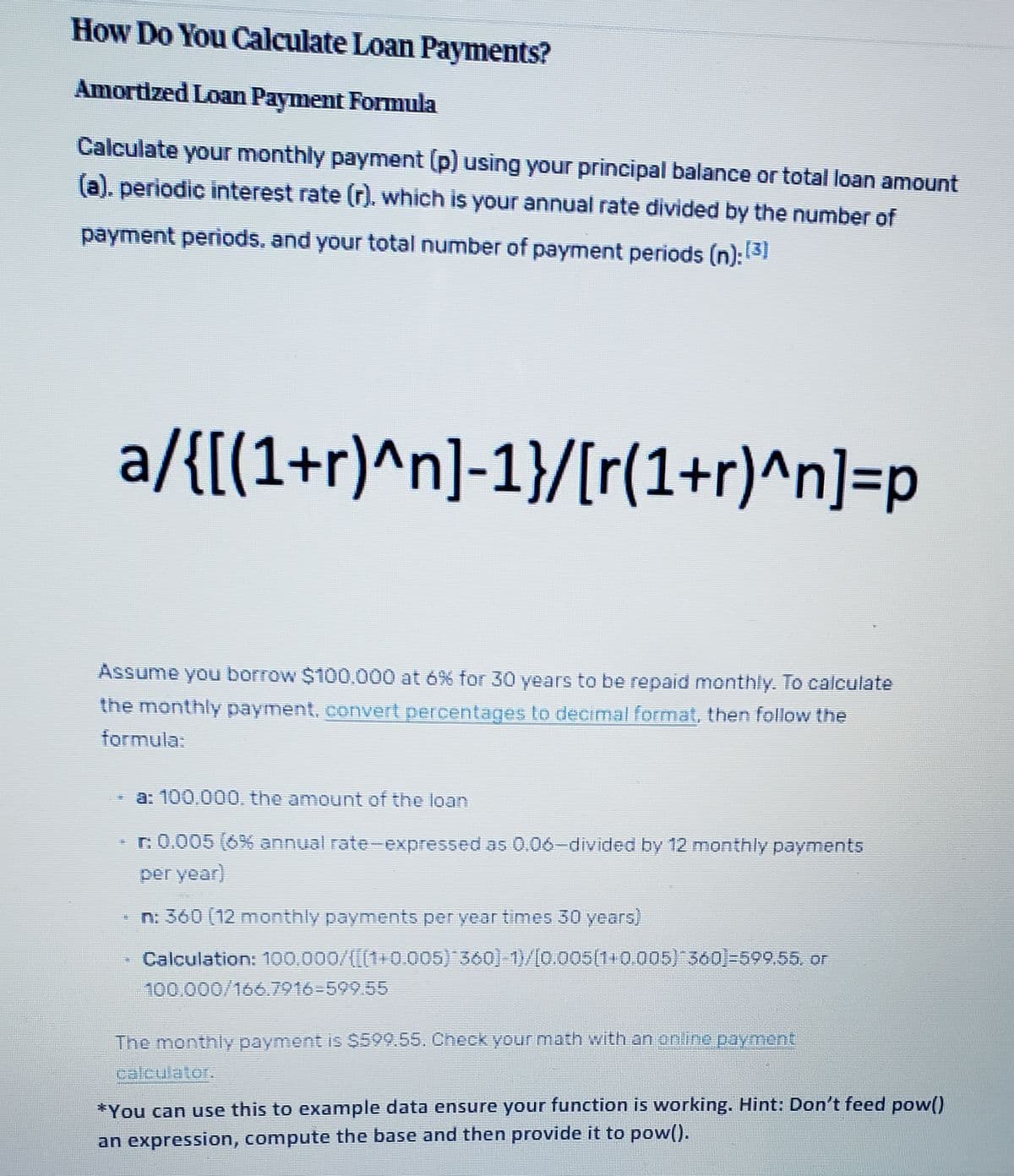 How Do You Calculate Loan Payments?
Amortized Loan Payment Formula
Calculate your monthly payment (p) using your principal balance or total loan amount
(a). periodic interest rate (r). which is your annual rate divided by the number of
payment periods. and your total number of payment periods (n):131
a/{[(1+r)^n]-1}/[r(1+r)^n]=p
Assume you borrow $100.000 at 6% for 30 years to be repaid monthly. To calculate
the monthly payment, convert percentages to decimal format, then follow the
formula:
a: 100,000, the amount of the loan
r.0.005 (6% annual rate- expressed as 0.06-divided by 12 monthly payments
per year)
* n: 360 (12 monthly payments per year times 30 years)
Calculation: 100,000/((1+0.005) 360)-1)/[0.005(110.005) 560)-599,55. or
100.000/166.7916-599.55
The monthly payment is S599.55, Check your math with an online payment
calculator,
*You can use this to example data ensure your function is working. Hint: Don't feed pow()
an expression, compute the base and then provide it to pow().
